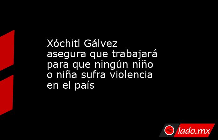 Xóchitl Gálvez asegura que trabajará para que ningún niño o niña sufra violencia en el país. Noticias en tiempo real