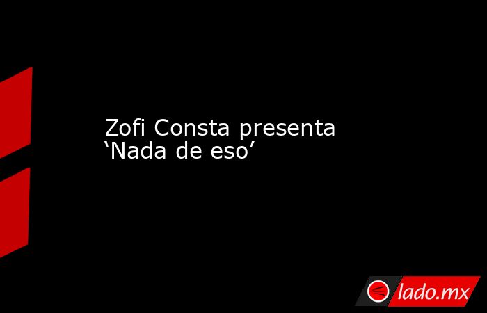 Zofi Consta presenta  ‘Nada de eso’. Noticias en tiempo real