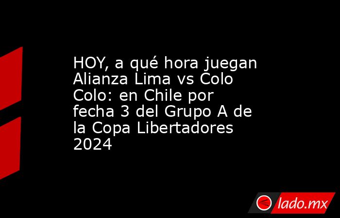 HOY, a qué hora juegan Alianza Lima vs Colo Colo: en Chile por fecha 3 del Grupo A de la Copa Libertadores 2024. Noticias en tiempo real