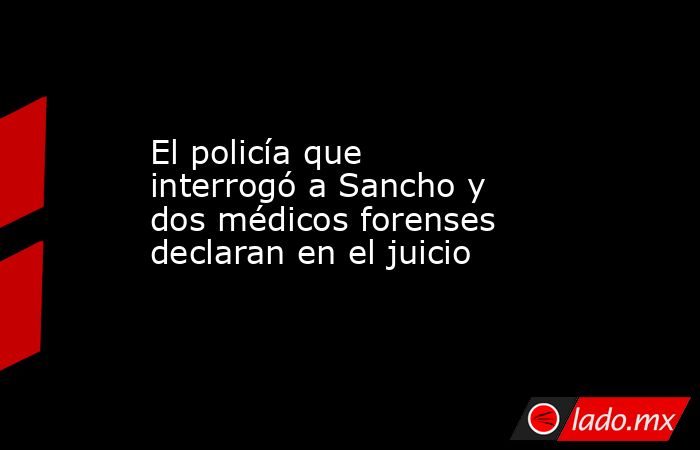 El policía que interrogó a Sancho y dos médicos forenses declaran en el juicio. Noticias en tiempo real