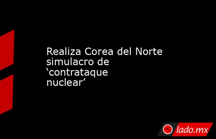 Realiza Corea del Norte simulacro de ‘contrataque nuclear’. Noticias en tiempo real