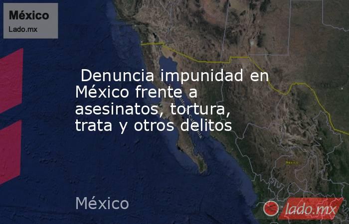  Denuncia impunidad en México frente a asesinatos, tortura, trata y otros delitos. Noticias en tiempo real