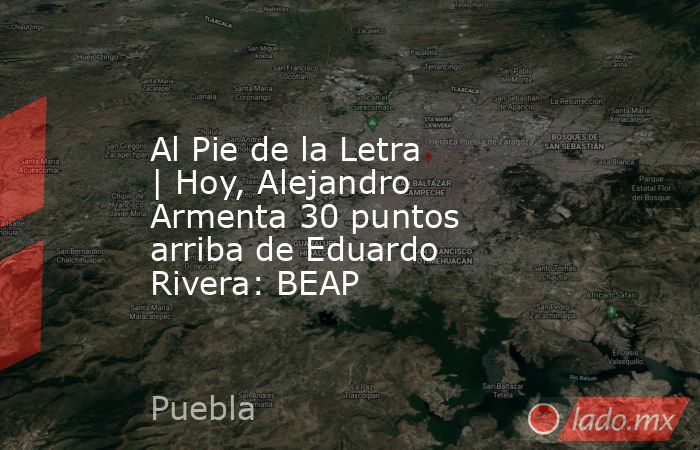 Al Pie de la Letra | Hoy, Alejandro Armenta 30 puntos arriba de Eduardo Rivera: BEAP. Noticias en tiempo real