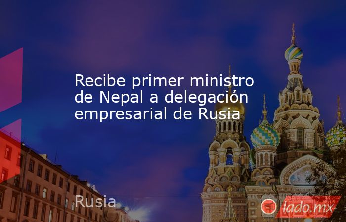 Recibe primer ministro de Nepal a delegación empresarial de Rusia. Noticias en tiempo real
