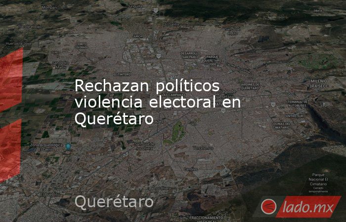 Rechazan políticos violencia electoral en Querétaro. Noticias en tiempo real