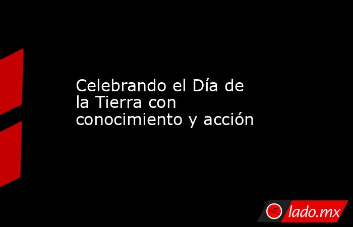 Celebrando el Día de la Tierra con conocimiento y acción. Noticias en tiempo real