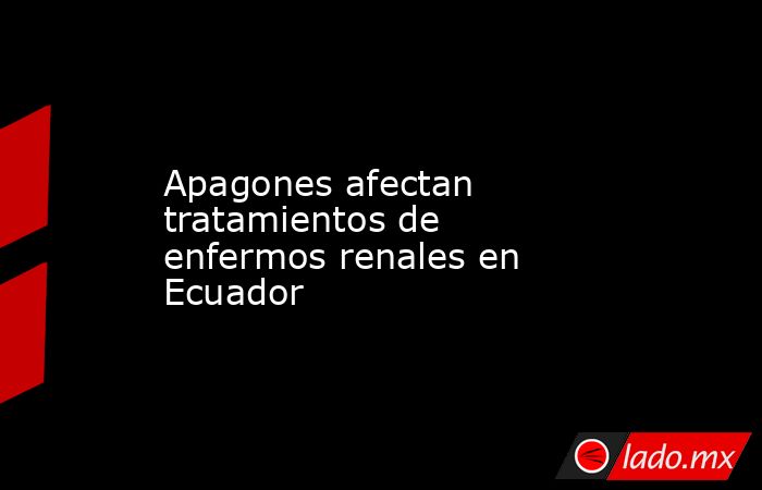 Apagones afectan tratamientos de enfermos renales en Ecuador. Noticias en tiempo real