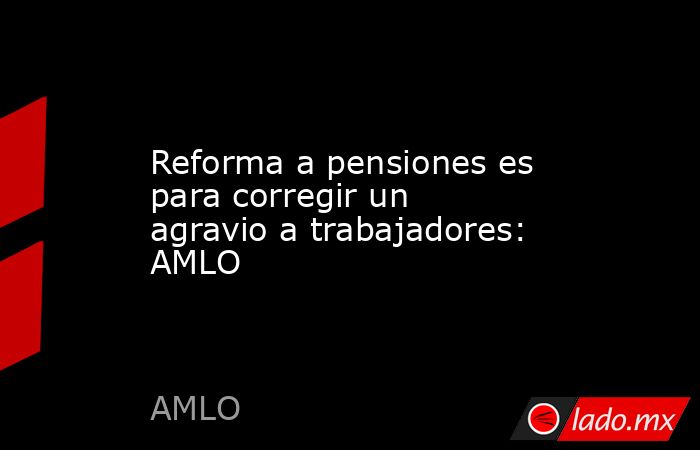 Reforma a pensiones es para corregir un agravio a trabajadores: AMLO. Noticias en tiempo real