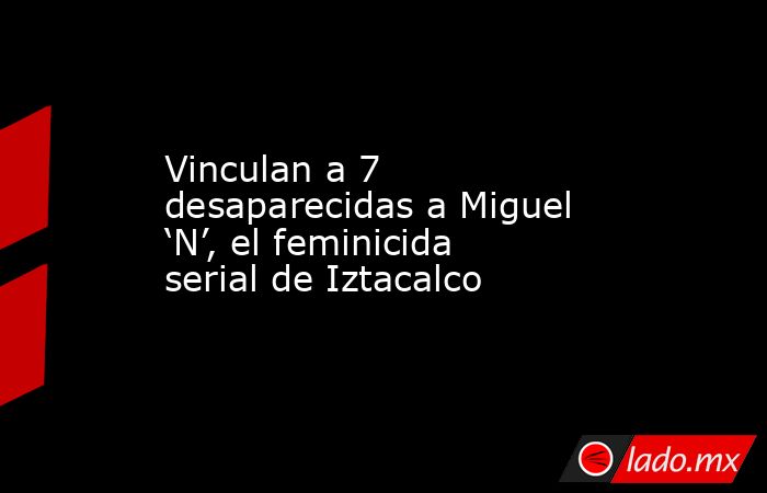 Vinculan a 7 desaparecidas a Miguel ‘N’, el feminicida serial de Iztacalco. Noticias en tiempo real