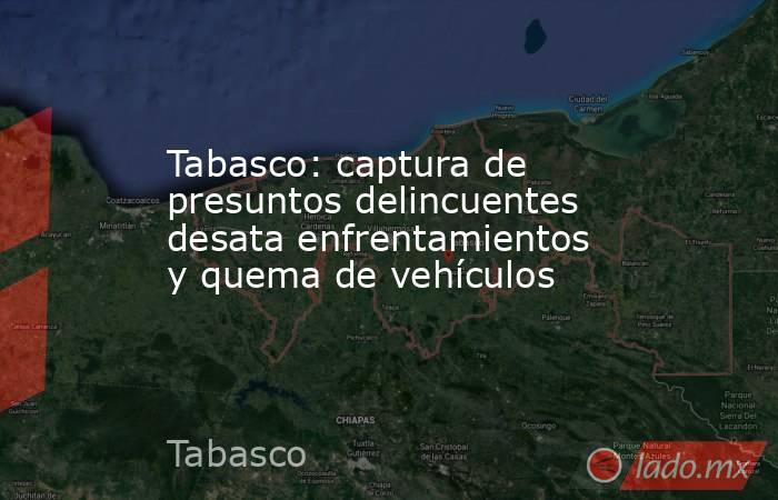 Tabasco: captura de presuntos delincuentes desata enfrentamientos y quema de vehículos. Noticias en tiempo real