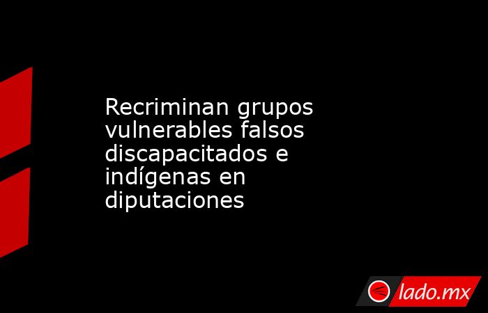 Recriminan grupos vulnerables falsos discapacitados e indígenas en diputaciones. Noticias en tiempo real