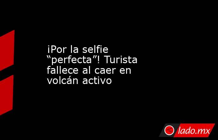 ¡Por la selfie “perfecta”! Turista fallece al caer en volcán activo. Noticias en tiempo real