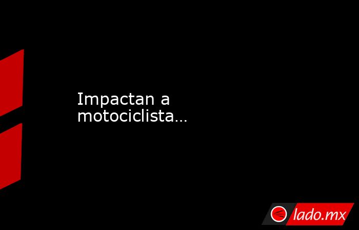 Impactan a motociclista…. Noticias en tiempo real