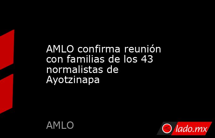 AMLO confirma reunión con familias de los 43 normalistas de Ayotzinapa ...