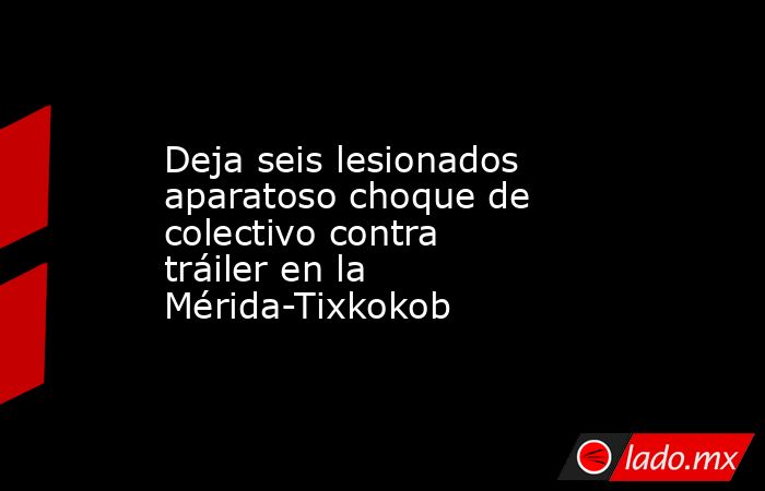 Deja seis lesionados aparatoso choque de colectivo contra tráiler en la Mérida-Tixkokob. Noticias en tiempo real