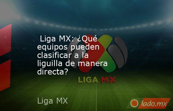  Liga MX: ¿Qué equipos pueden clasificar a la liguilla de manera directa?. Noticias en tiempo real