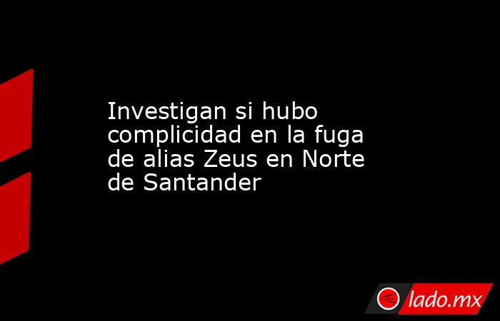 Investigan si hubo complicidad en la fuga de alias Zeus en Norte de Santander. Noticias en tiempo real