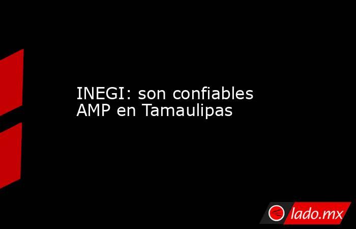 INEGI: son confiables AMP en Tamaulipas. Noticias en tiempo real