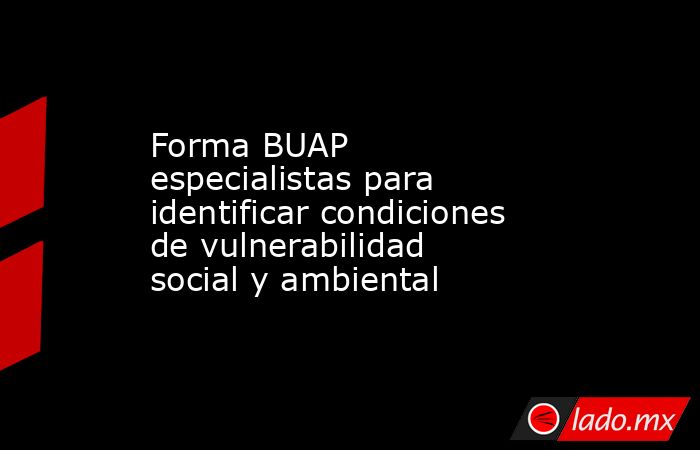 Forma BUAP especialistas para identificar condiciones de vulnerabilidad social y ambiental. Noticias en tiempo real