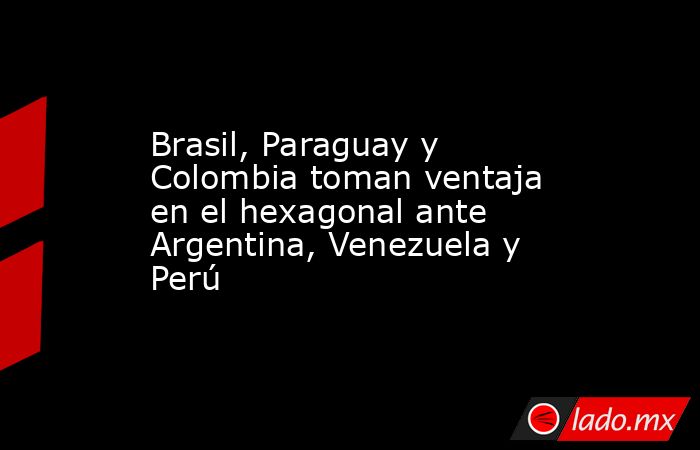 Brasil, Paraguay y Colombia toman ventaja en el hexagonal ante Argentina, Venezuela y Perú. Noticias en tiempo real