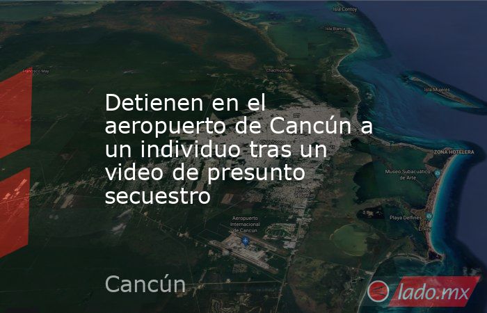 Detienen en el aeropuerto de Cancún a un individuo tras un video de presunto secuestro. Noticias en tiempo real