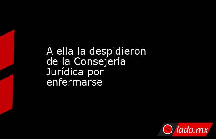 A ella la despidieron de la Consejería Jurídica por enfermarse. Noticias en tiempo real