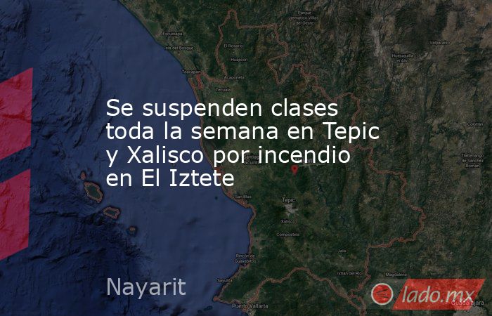 Se suspenden clases toda la semana en Tepic y Xalisco por incendio en El Iztete. Noticias en tiempo real