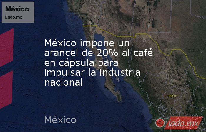 México impone un arancel de 20% al café en cápsula para impulsar la industria nacional. Noticias en tiempo real