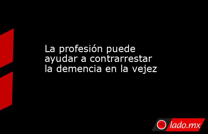 La profesión puede ayudar a contrarrestar la demencia en la vejez. Noticias en tiempo real