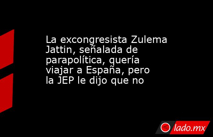 La excongresista Zulema Jattin, señalada de parapolítica, quería viajar a España, pero la JEP le dijo que no. Noticias en tiempo real