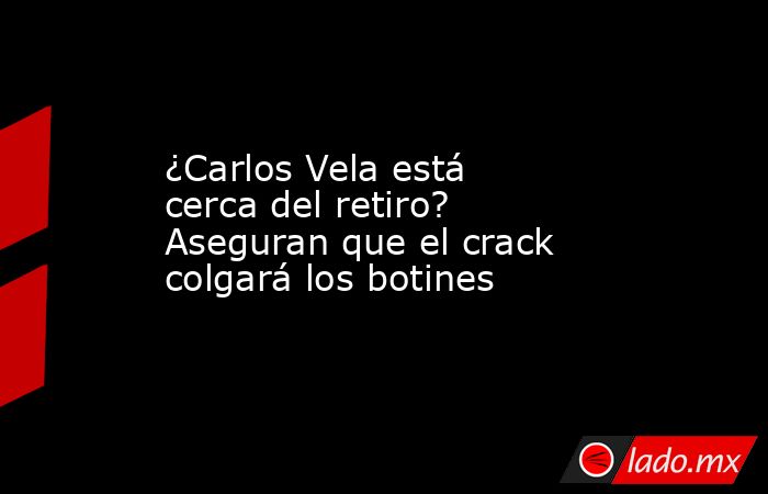 ¿Carlos Vela está cerca del retiro? Aseguran que el crack colgará los botines. Noticias en tiempo real