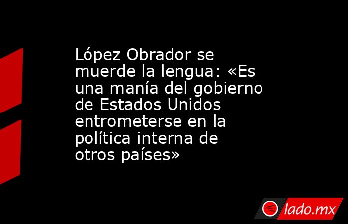 López Obrador se muerde la lengua: «Es una manía del gobierno de Estados Unidos entrometerse en la política interna de otros países». Noticias en tiempo real