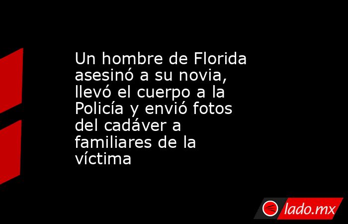 Un hombre de Florida asesinó a su novia, llevó el cuerpo a la Policía y envió fotos del cadáver a familiares de la víctima. Noticias en tiempo real