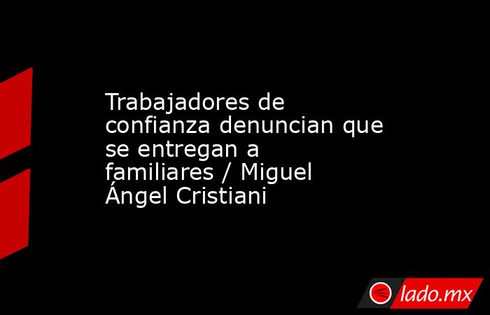 Trabajadores de confianza denuncian que se entregan a familiares / Miguel Ángel Cristiani. Noticias en tiempo real