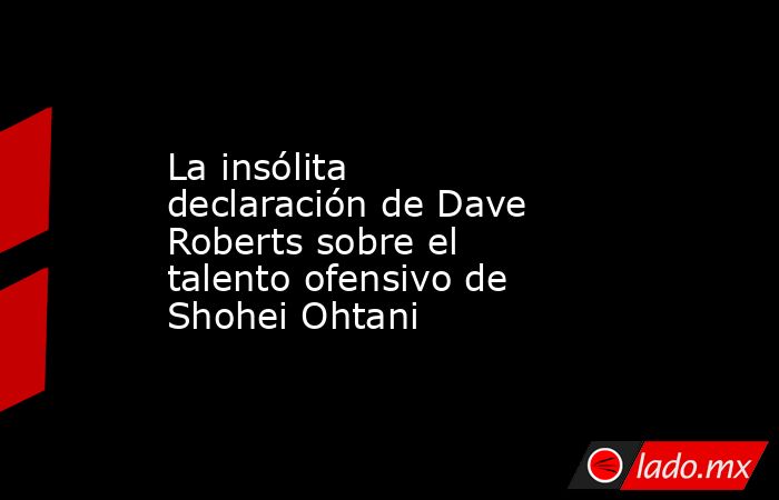 La insólita declaración de Dave Roberts sobre el talento ofensivo de Shohei Ohtani. Noticias en tiempo real