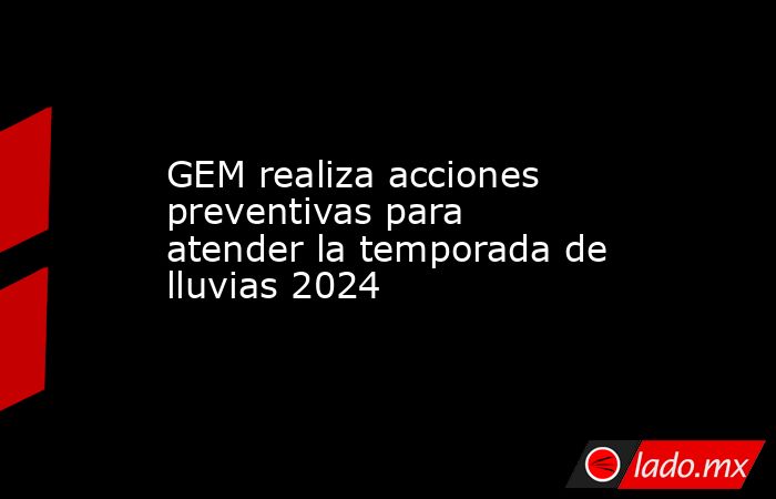 GEM realiza acciones preventivas para atender la temporada de lluvias 2024. Noticias en tiempo real