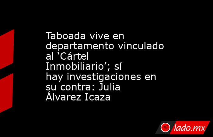 Taboada vive en departamento vinculado al ‘Cártel Inmobiliario’; sí hay investigaciones en su contra: Julia Álvarez Icaza. Noticias en tiempo real