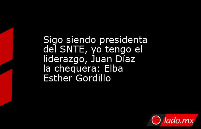 Sigo siendo presidenta del SNTE, yo tengo el liderazgo, Juan Díaz la chequera: Elba Esther Gordillo. Noticias en tiempo real