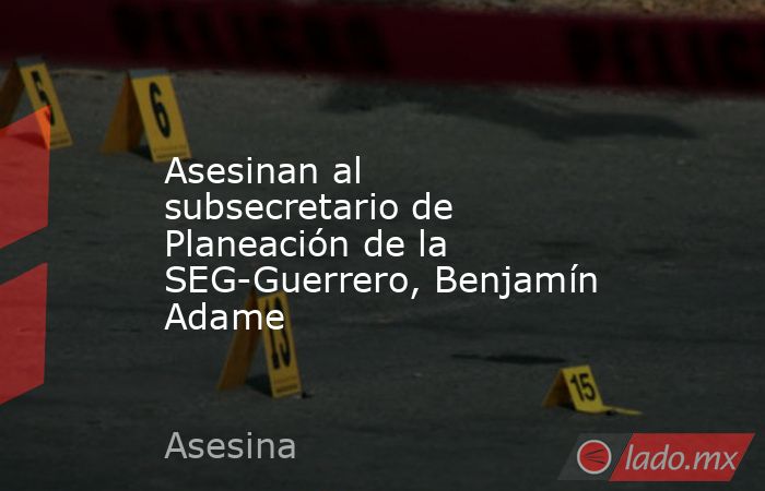 Asesinan al subsecretario de Planeación de la SEG-Guerrero, Benjamín Adame. Noticias en tiempo real