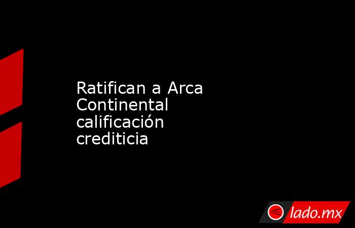 Ratifican a Arca Continental calificación crediticia. Noticias en tiempo real