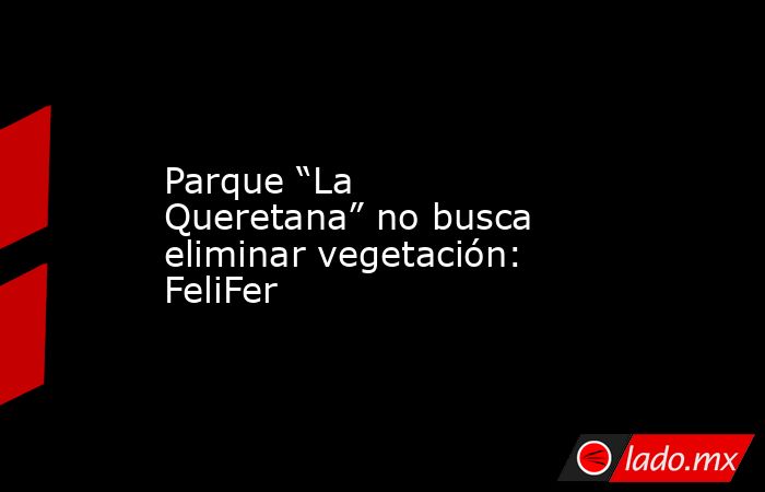 Parque “La Queretana” no busca eliminar vegetación: FeliFer. Noticias en tiempo real