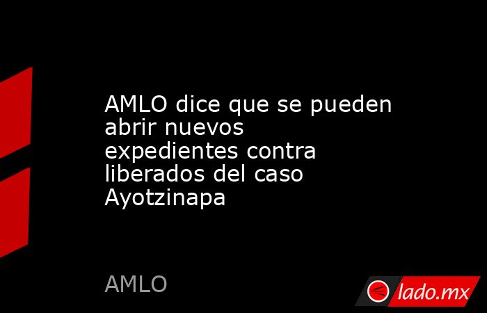 AMLO dice que se pueden abrir nuevos expedientes contra liberados del caso Ayotzinapa. Noticias en tiempo real