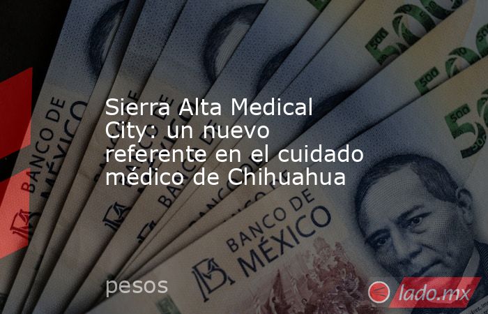 Sierra Alta Medical City: un nuevo referente en el cuidado médico de Chihuahua. Noticias en tiempo real