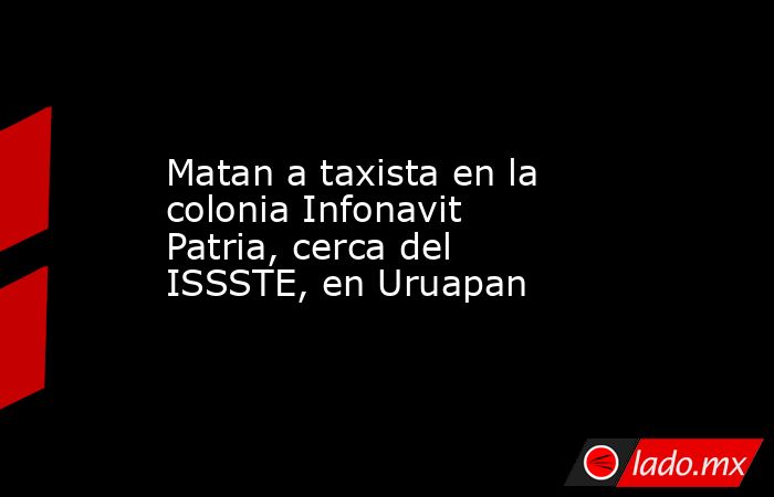 Matan a taxista en la colonia Infonavit Patria, cerca del ISSSTE, en Uruapan. Noticias en tiempo real