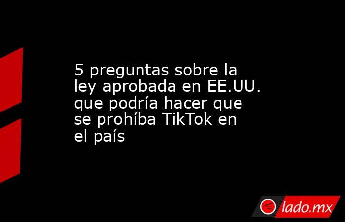 5 preguntas sobre la ley aprobada en EE.UU. que podría hacer que se prohíba TikTok en el país. Noticias en tiempo real