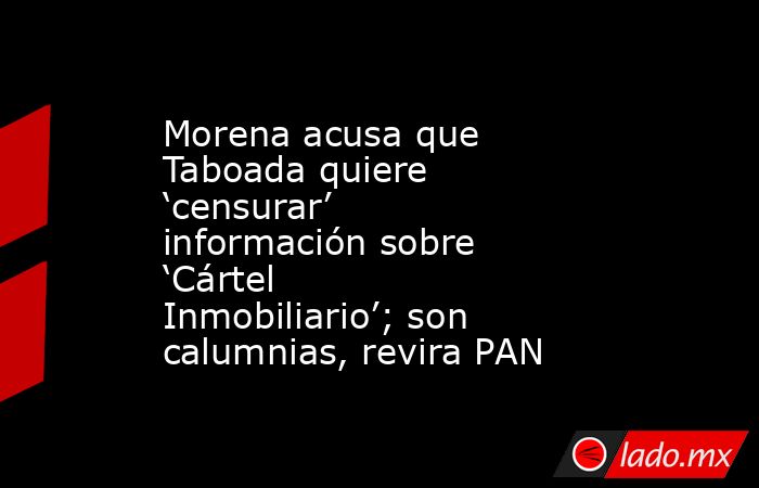 Morena acusa que Taboada quiere ‘censurar’ información sobre ‘Cártel Inmobiliario’; son calumnias, revira PAN. Noticias en tiempo real