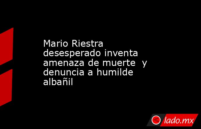 Mario Riestra desesperado inventa amenaza de muerte  y denuncia a humilde albañil. Noticias en tiempo real