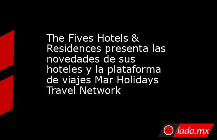 The Fives Hotels & Residences presenta las novedades de sus hoteles y la plataforma de viajes Mar Holidays Travel Network. Noticias en tiempo real