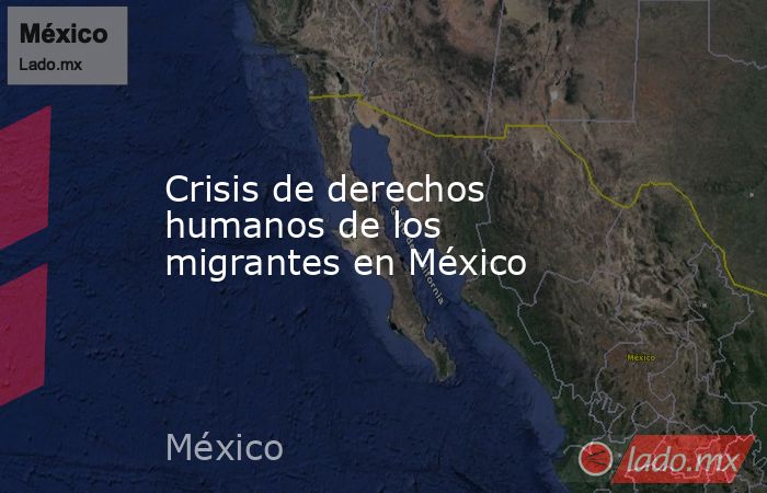 Crisis de derechos humanos de los migrantes en México. Noticias en tiempo real