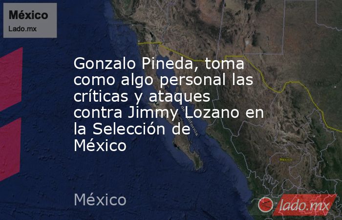 Gonzalo Pineda, toma como algo personal las críticas y ataques contra Jimmy Lozano en la Selección de México. Noticias en tiempo real